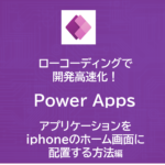 ローコーディングで開発高速化！Power Appsを使ってみよう！～アプリケーションをiphoneのホーム画面に配置する方法～